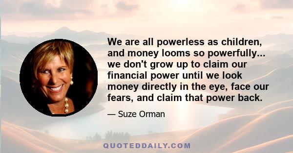 We are all powerless as children, and money looms so powerfully... we don't grow up to claim our financial power until we look money directly in the eye, face our fears, and claim that power back.