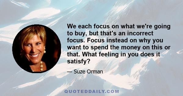 We each focus on what we're going to buy, but that's an incorrect focus. Focus instead on why you want to spend the money on this or that. What feeling in you does it satisfy?