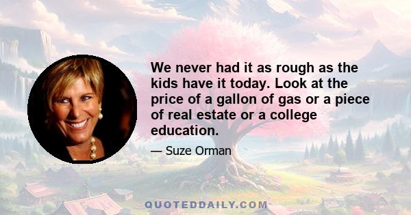 We never had it as rough as the kids have it today. Look at the price of a gallon of gas or a piece of real estate or a college education.