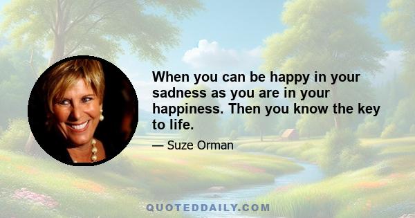 When you can be happy in your sadness as you are in your happiness. Then you know the key to life.