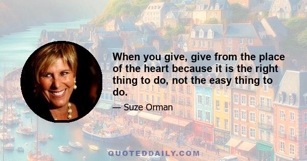 When you give, give from the place of the heart because it is the right thing to do, not the easy thing to do.