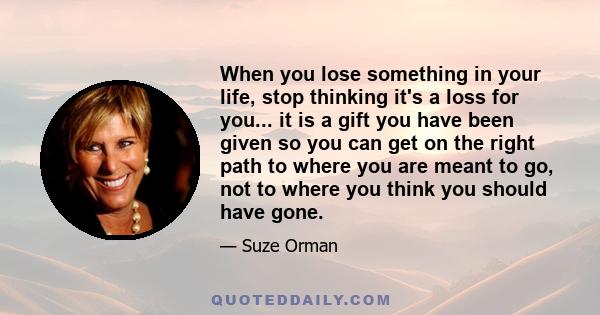 When you lose something in your life, stop thinking it's a loss for you... it is a gift you have been given so you can get on the right path to where you are meant to go, not to where you think you should have gone.