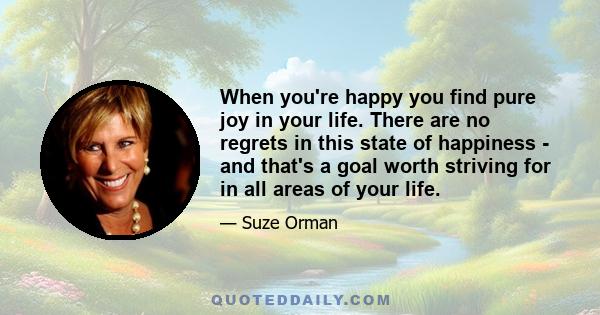 When you're happy you find pure joy in your life. There are no regrets in this state of happiness - and that's a goal worth striving for in all areas of your life.