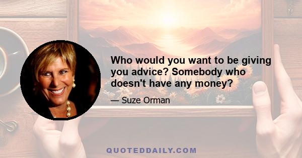 Who would you want to be giving you advice? Somebody who doesn't have any money?