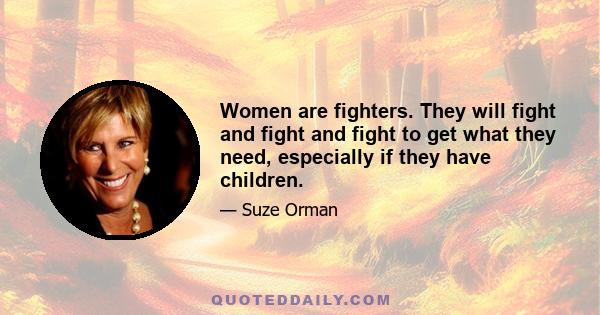 Women are fighters. They will fight and fight and fight to get what they need, especially if they have children.