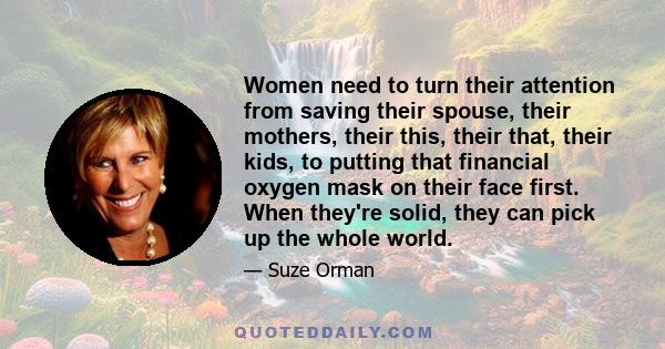 Women need to turn their attention from saving their spouse, their mothers, their this, their that, their kids, to putting that financial oxygen mask on their face first. When they're solid, they can pick up the whole