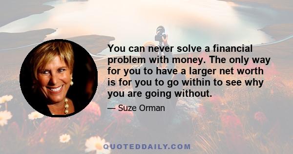 You can never solve a financial problem with money. The only way for you to have a larger net worth is for you to go within to see why you are going without.