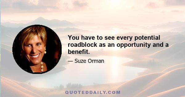 You have to see every potential roadblock as an opportunity and a benefit.