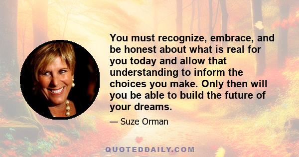 You must recognize, embrace, and be honest about what is real for you today and allow that understanding to inform the choices you make. Only then will you be able to build the future of your dreams.