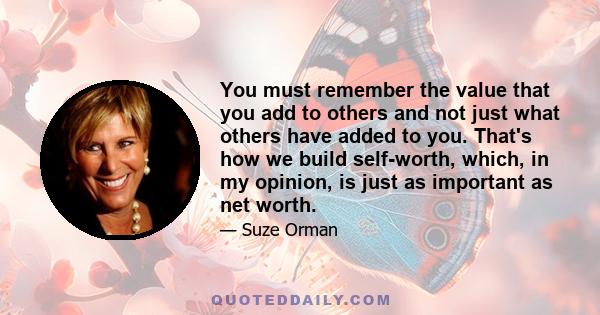 You must remember the value that you add to others and not just what others have added to you. That's how we build self-worth, which, in my opinion, is just as important as net worth.