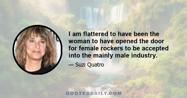 I am flattered to have been the woman to have opened the door for female rockers to be accepted into the mainly male industry.