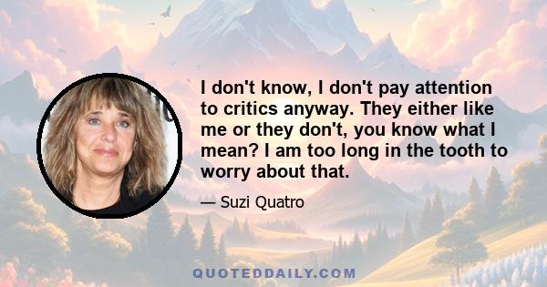 I don't know, I don't pay attention to critics anyway. They either like me or they don't, you know what I mean? I am too long in the tooth to worry about that.