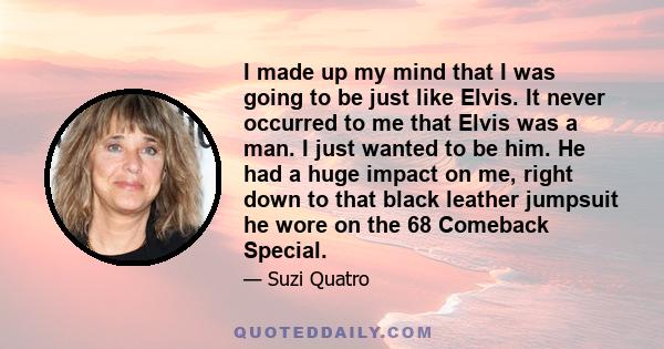 I made up my mind that I was going to be just like Elvis. It never occurred to me that Elvis was a man. I just wanted to be him. He had a huge impact on me, right down to that black leather jumpsuit he wore on the 68