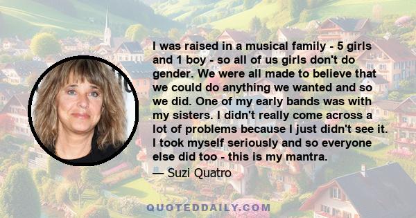 I was raised in a musical family - 5 girls and 1 boy - so all of us girls don't do gender. We were all made to believe that we could do anything we wanted and so we did. One of my early bands was with my sisters. I