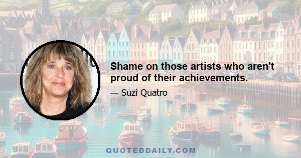 Shame on those artists who aren't proud of their achievements.