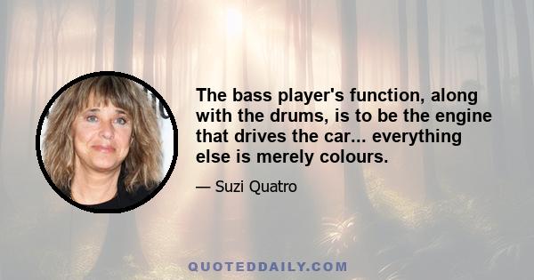 The bass player's function, along with the drums, is to be the engine that drives the car... everything else is merely colours.