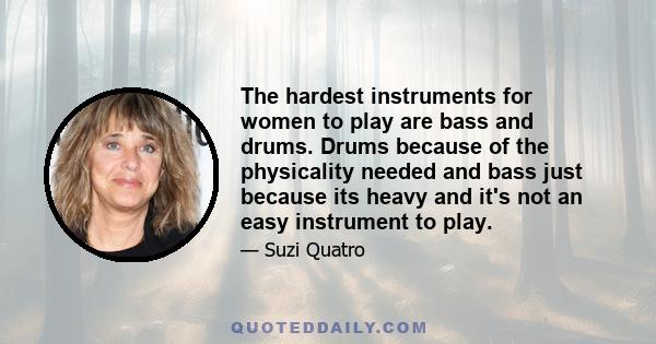 The hardest instruments for women to play are bass and drums. Drums because of the physicality needed and bass just because its heavy and it's not an easy instrument to play.