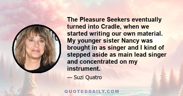 The Pleasure Seekers eventually turned into Cradle, when we started writing our own material. My younger sister Nancy was brought in as singer and I kind of stepped aside as main lead singer and concentrated on my