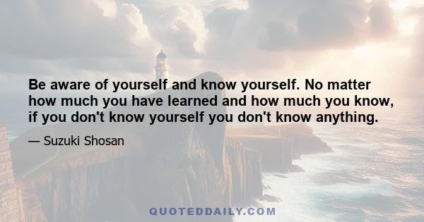 Be aware of yourself and know yourself. No matter how much you have learned and how much you know, if you don't know yourself you don't know anything.