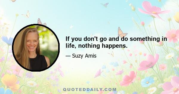 If you don't go and do something in life, nothing happens.