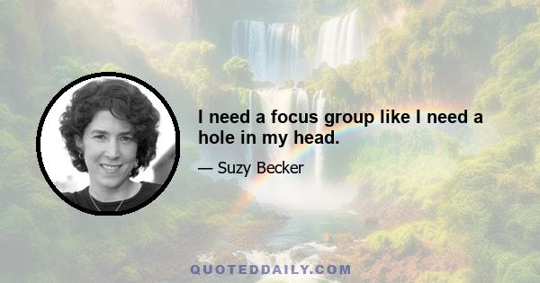 I need a focus group like I need a hole in my head.