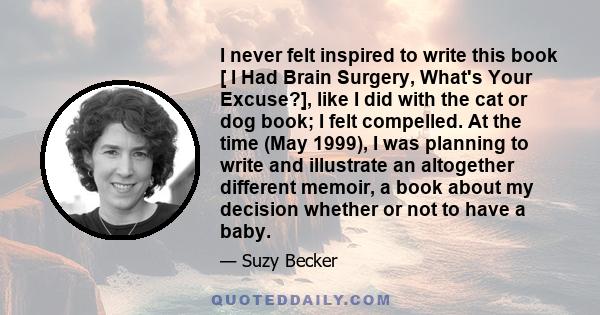 I never felt inspired to write this book [ I Had Brain Surgery, What's Your Excuse?], like I did with the cat or dog book; I felt compelled. At the time (May 1999), I was planning to write and illustrate an altogether