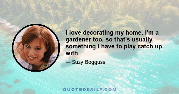 I love decorating my home. I'm a gardener too, so that's usually something I have to play catch up with