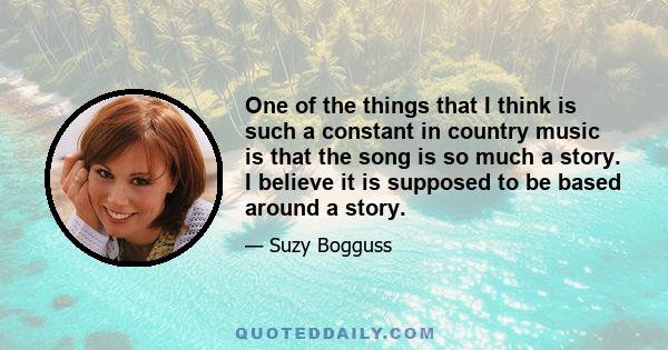 One of the things that I think is such a constant in country music is that the song is so much a story. I believe it is supposed to be based around a story.