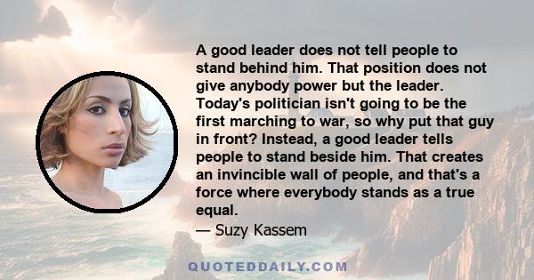 A good leader does not tell people to stand behind him. That position does not give anybody power but the leader. Today's politician isn't going to be the first marching to war, so why put that guy in front? Instead, a