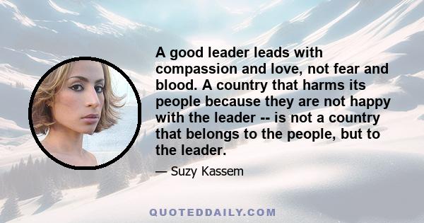 A good leader leads with compassion and love, not fear and blood. A country that harms its people because they are not happy with the leader -- is not a country that belongs to the people, but to the leader.