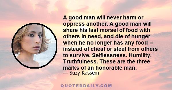 A good man will never harm or oppress another. A good man will share his last morsel of food with others in need, and die of hunger when he no longer has any food -- instead of cheat or steal from others to survive.