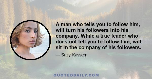 A man who tells you to follow him, will turn his followers into his company. While a true leader who does not tell you to follow him, will sit in the company of his followers.