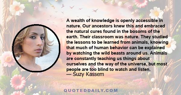 A wealth of knowledge is openly accessible in nature. Our ancestors knew this and embraced the natural cures found in the bosoms of the earth. Their classroom was nature. They studied the lessons to be learned from