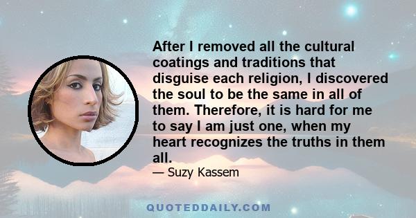 After I removed all the cultural coatings and traditions that disguise each religion, I discovered the soul to be the same in all of them. Therefore, it is hard for me to say I am just one, when my heart recognizes the