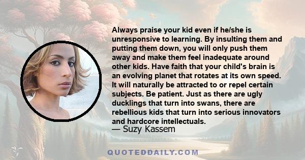 Always praise your kid even if he/she is unresponsive to learning. By insulting them and putting them down, you will only push them away and make them feel inadequate around other kids. Have faith that your child's