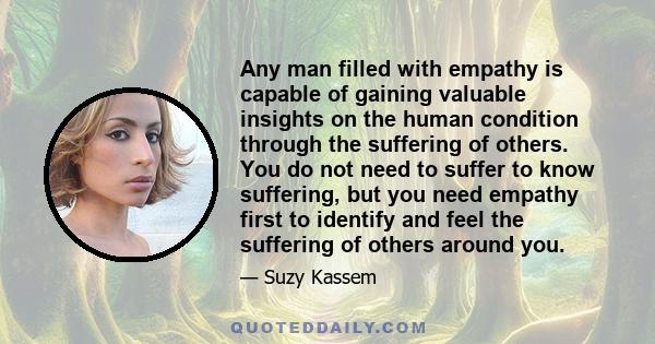 Any man filled with empathy is capable of gaining valuable insights on the human condition through the suffering of others. You do not need to suffer to know suffering, but you need empathy first to identify and feel