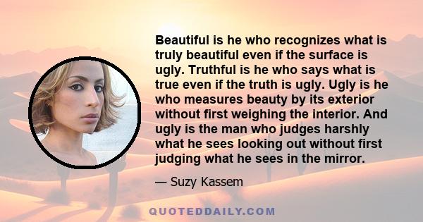 Beautiful is he who recognizes what is truly beautiful even if the surface is ugly. Truthful is he who says what is true even if the truth is ugly. Ugly is he who measures beauty by its exterior without first weighing