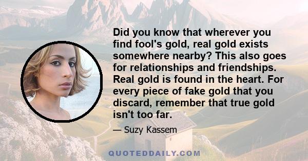 Did you know that wherever you find fool's gold, real gold exists somewhere nearby? This also goes for relationships and friendships. Real gold is found in the heart. For every piece of fake gold that you discard,