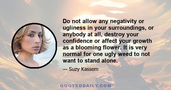 Do not allow any negativity or ugliness in your surroundings, or anybody at all, destroy your confidence or affect your growth as a blooming flower. It is very normal for one ugly weed to not want to stand alone.