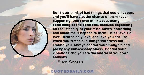 Don't ever think of bad things that could happen, and you'll have a better chance of them never happening. Don't ever think about doing something bad to someone, because depending on the intensity of your mind waves,