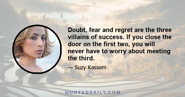 Doubt, fear and regret are the three villains of success. If you close the door on the first two, you will never have to worry about meeting the third.