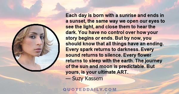 Each day is born with a sunrise and ends in a sunset, the same way we open our eyes to see the light, and close them to hear the dark. You have no control over how your story begins or ends. But by now, you should know