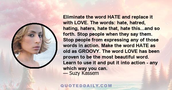 Eliminate the word HATE and replace it with LOVE. The words: hate, hatred, hating, haters, hate that, hate this...and so forth. Stop people when they say them. Stop people from expressing any of those words in action.