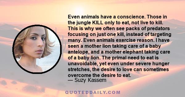 Even animals have a conscience. Those in the jungle KILL only to eat, not live to kill. This is why we often see packs of predators focusing on just one kill, instead of targeting many. Even animals exercise reason. I