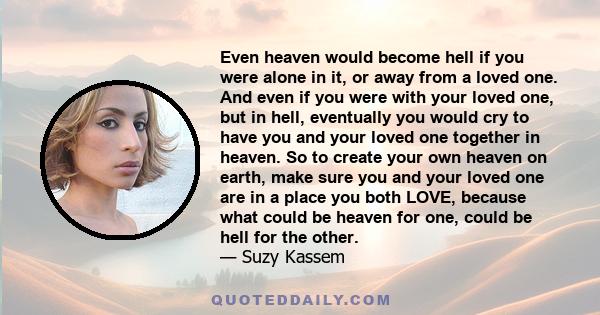 Even heaven would become hell if you were alone in it, or away from a loved one. And even if you were with your loved one, but in hell, eventually you would cry to have you and your loved one together in heaven. So to