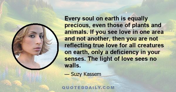 Every soul on earth is equally precious, even those of plants and animals. If you see love in one area and not another, then you are not reflecting true love for all creatures on earth, only a deficiency in your senses. 