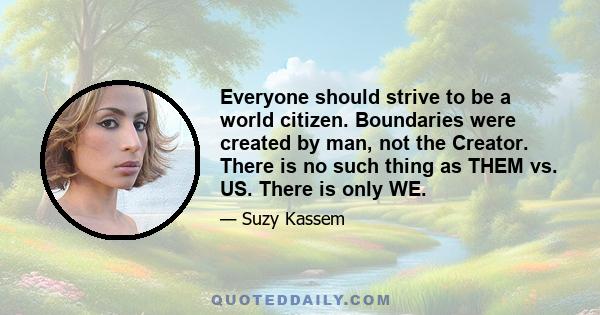 Everyone should strive to be a world citizen. Boundaries were created by man, not the Creator. There is no such thing as THEM vs. US. There is only WE.