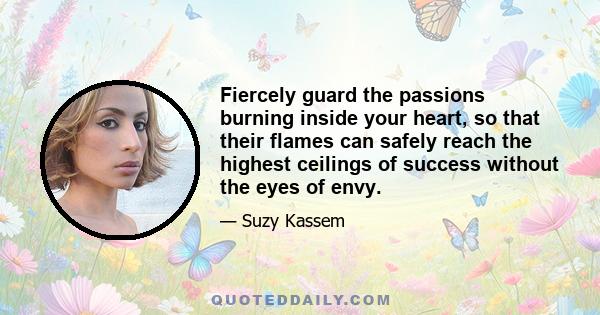 Fiercely guard the passions burning inside your heart, so that their flames can safely reach the highest ceilings of success without the eyes of envy.