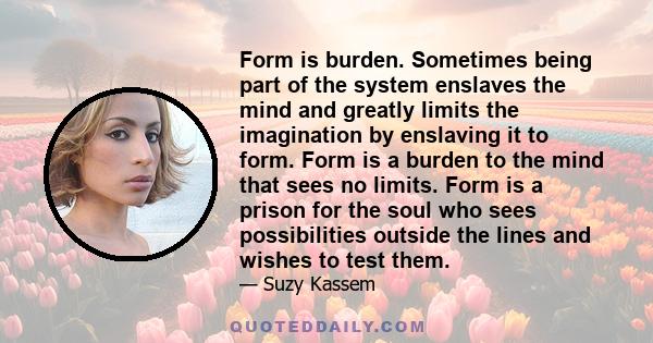 Form is burden. Sometimes being part of the system enslaves the mind and greatly limits the imagination by enslaving it to form. Form is a burden to the mind that sees no limits. Form is a prison for the soul who sees