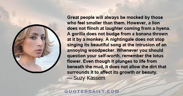 Great people will always be mocked by those who feel smaller than them. However, a lion does not flinch at laughter coming from a hyena. A gorilla does not budge from a banana thrown at it by a monkey. A nightingale